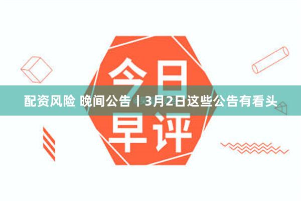 配资风险 晚间公告丨3月2日这些公告有看头