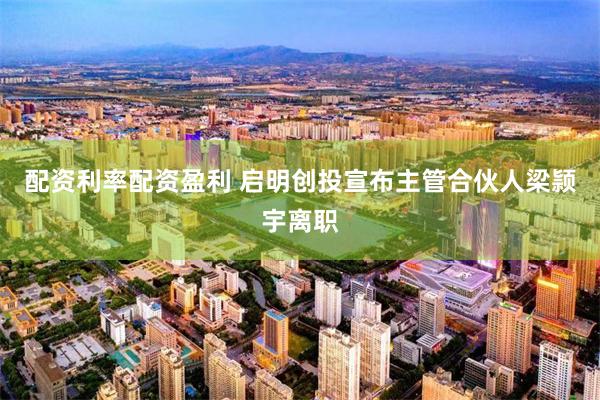 配资利率配资盈利 启明创投宣布主管合伙人梁颕宇离职