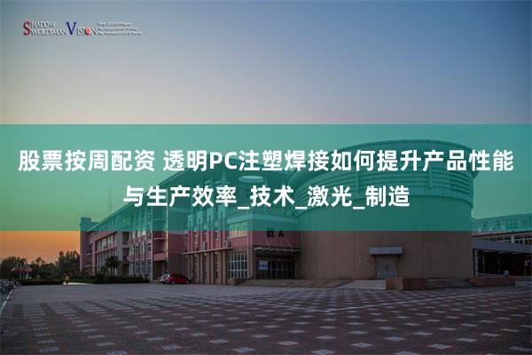 股票按周配资 透明PC注塑焊接如何提升产品性能与生产效率_技术_激光_制造