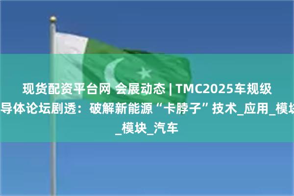 现货配资平台网 会展动态 | TMC2025车规级功率半导体论坛剧透：破解新能源“卡脖子”技术_应用_模块_汽车