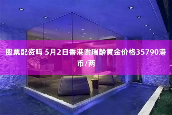 股票配资吗 5月2日香港谢瑞麟黄金价格35790港币/两
