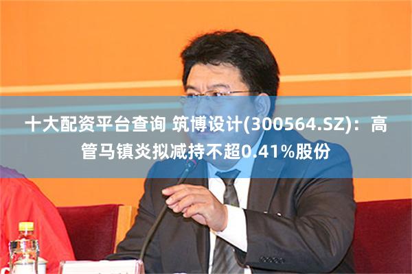 十大配资平台查询 筑博设计(300564.SZ)：高管马镇炎拟减持不超0.41%股份