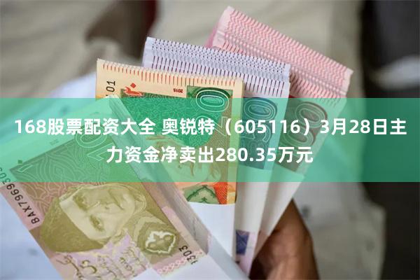 168股票配资大全 奥锐特（605116）3月28日主力资金净卖出280.35万元