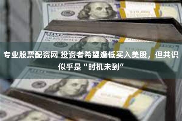 专业股票配资网 投资者希望逢低买入美股，但共识似乎是“时机未到”
