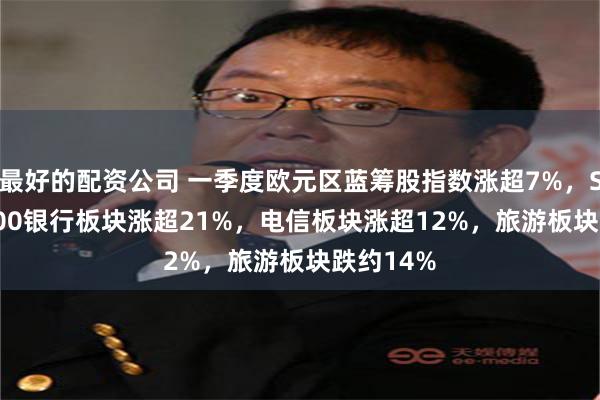 最好的配资公司 一季度欧元区蓝筹股指数涨超7%，STOXX 600银行板块涨超21%，电信板块涨超12%，旅游板块跌约14%