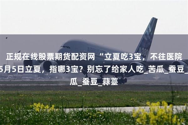 正规在线股票期货配资网 “立夏吃3宝，不往医院跑”5月5日立夏，指哪3宝？别忘了给家人吃_苦瓜_蚕豆_蒜薹