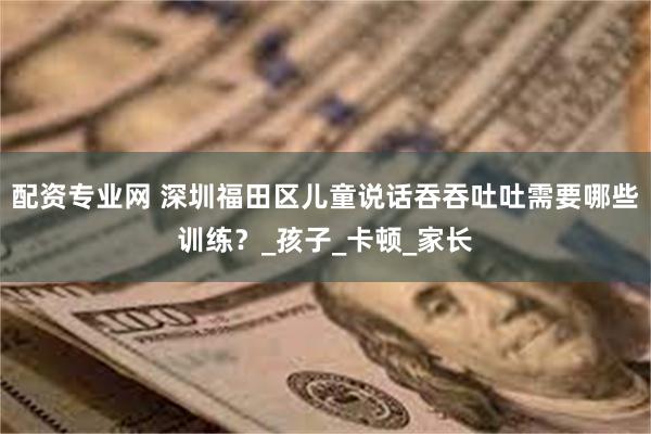 配资专业网 深圳福田区儿童说话吞吞吐吐需要哪些训练？_孩子_卡顿_家长