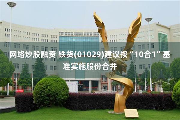网络炒股融资 铁货(01029)建议按“10合1”基准实施股份合并