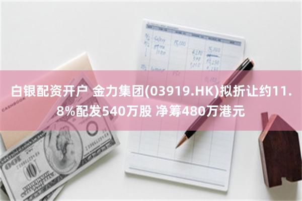 白银配资开户 金力集团(03919.HK)拟折让约11.8%配发540万股 净筹480万港元