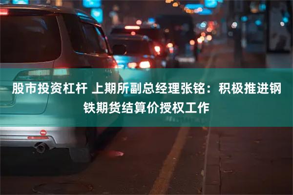 股市投资杠杆 上期所副总经理张铭：积极推进钢铁期货结算价授权工作