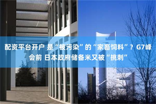 配资平台开户 是“被污染”的“家畜饲料”？G7峰会前 日本政府储备米又被“挑刺”