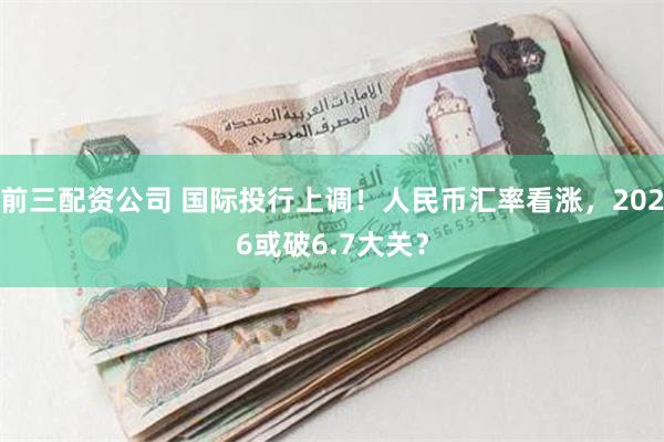 前三配资公司 国际投行上调！人民币汇率看涨，2026或破6.7大关？