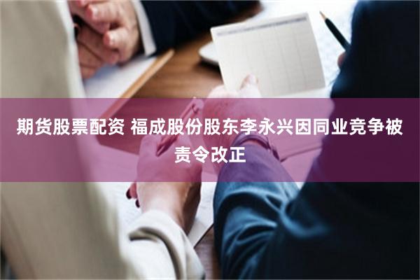 期货股票配资 福成股份股东李永兴因同业竞争被责令改正