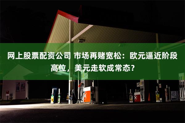 网上股票配资公司 市场再赌宽松：欧元逼近阶段高位，美元走软成常态？