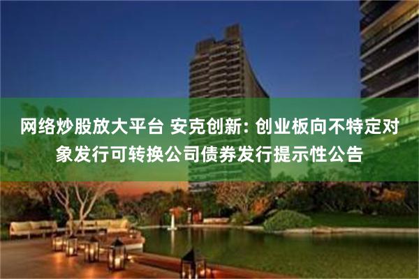 网络炒股放大平台 安克创新: 创业板向不特定对象发行可转换公司债券发行提示性公告