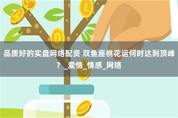 品质好的实盘网络配资 双鱼座桃花运何时达到顶峰？_爱情_情感_网络