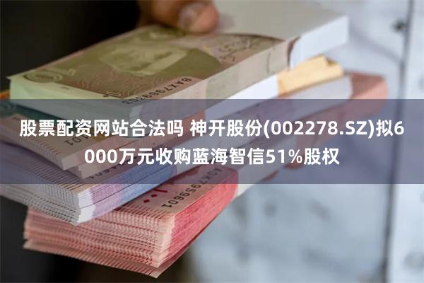股票配资网站合法吗 神开股份(002278.SZ)拟6000万元收购蓝海智信51%股权