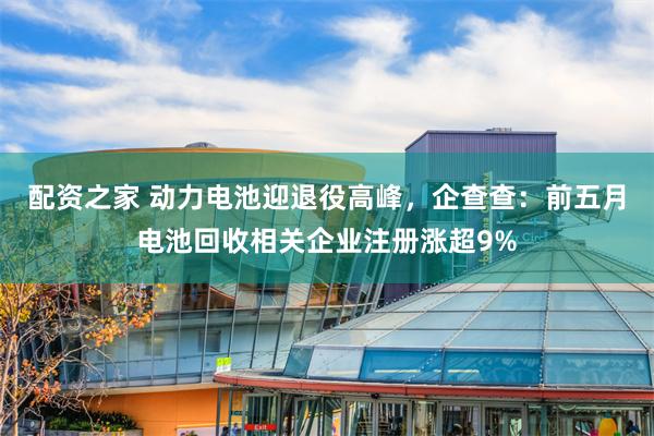 配资之家 动力电池迎退役高峰，企查查：前五月电池回收相关企业注册涨超9%