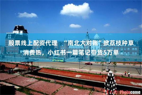 股票线上配资代理   “南北大对账”掀荔枝种草消费热，小红书一篇笔记带货5万单