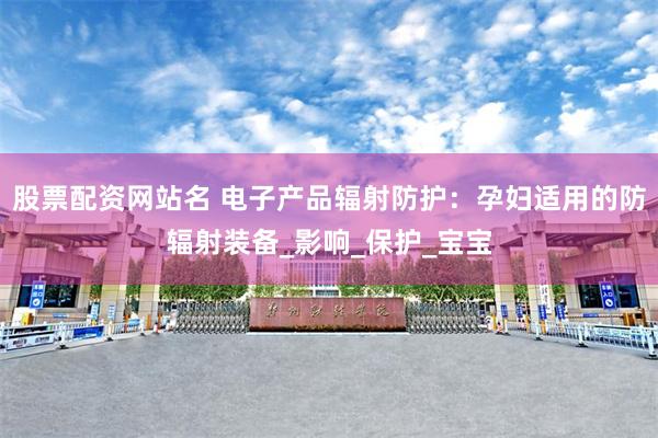 股票配资网站名 电子产品辐射防护：孕妇适用的防辐射装备_影响_保护_宝宝