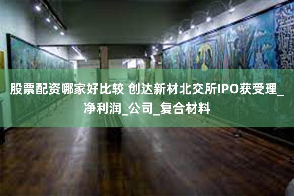 股票配资哪家好比较 创达新材北交所IPO获受理_净利润_公司_复合材料