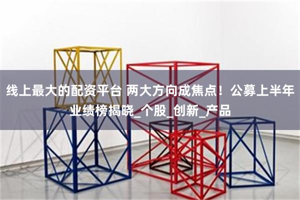 线上最大的配资平台 两大方向成焦点！公募上半年业绩榜揭晓_个股_创新_产品