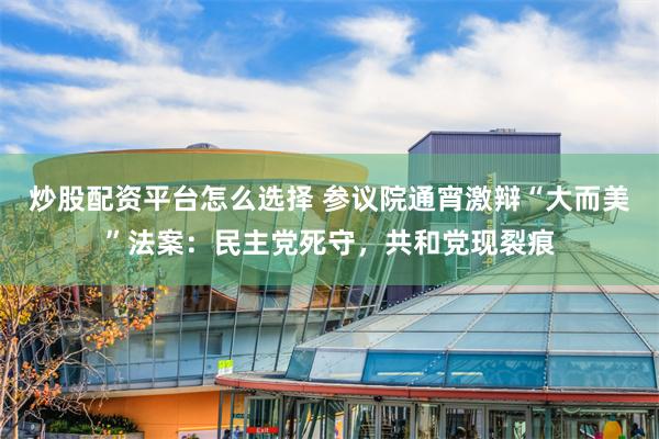 炒股配资平台怎么选择 参议院通宵激辩“大而美”法案：民主党死守，共和党现裂痕