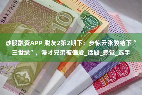 炒股融资APP 脱友2第2期下：步惊云张骏结下“三世缘”，漫才兄弟被偏爱_话题_感觉_选手