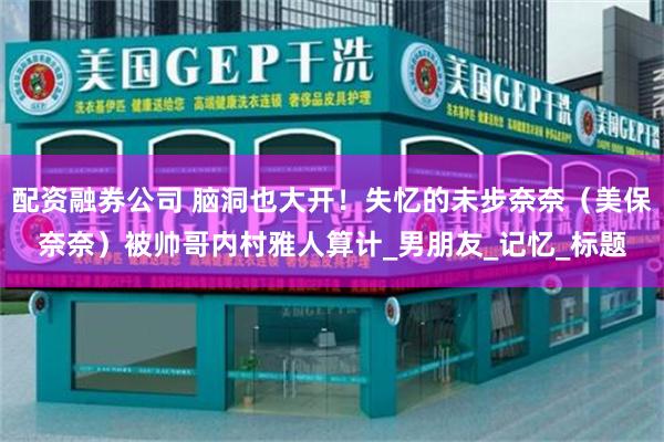 配资融券公司 脑洞也大开！失忆的未步奈奈（美保奈奈）被帅哥内村雅人算计_男朋友_记忆_标题