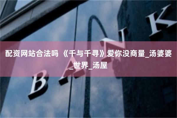 配资网站合法吗 《千与千寻》爱你没商量_汤婆婆_世界_汤屋